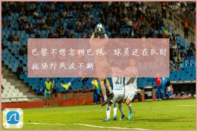 巴黎不想念姆巴佩，球员还在队时就场外风波不断
